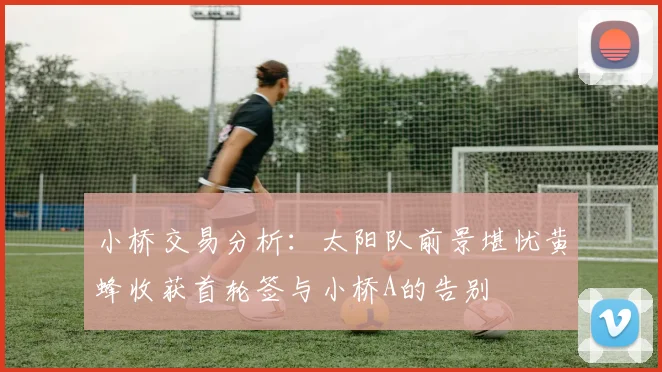 小桥交易分析：太阳队前景堪忧黄蜂收获首轮签与小桥A的告别
