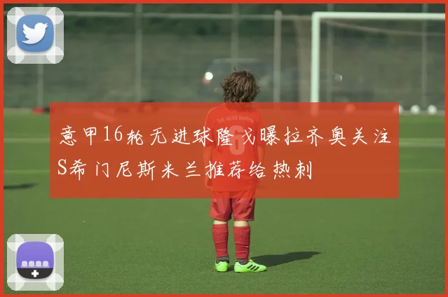 意甲16轮无进球隆戈曝拉齐奥关注S希门尼斯米兰推荐给热刺