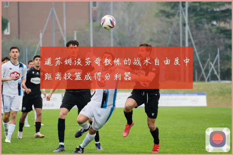 道苏姆谈芬奇教练的战术自由度中距离投篮成得分利器