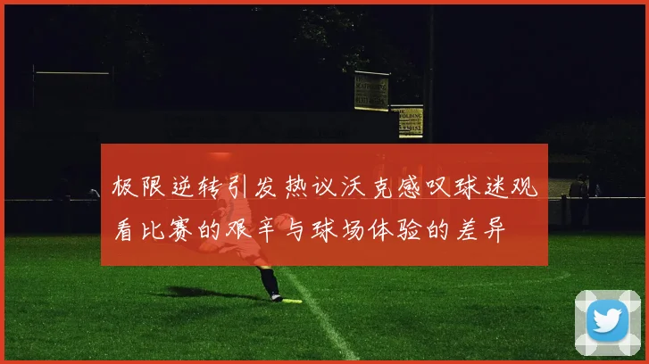 极限逆转引发热议沃克感叹球迷观看比赛的艰辛与球场体验的差异