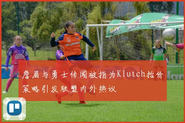 詹眉与勇士传闻被指为Klutch抬价策略引发联盟内外热议