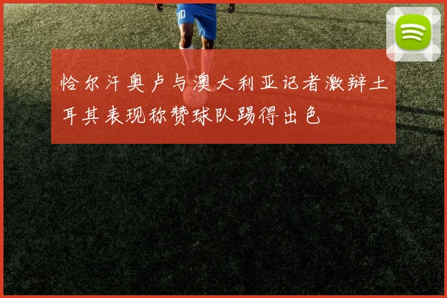 恰尔汗奥卢与澳大利亚记者激辩土耳其表现称赞球队踢得出色