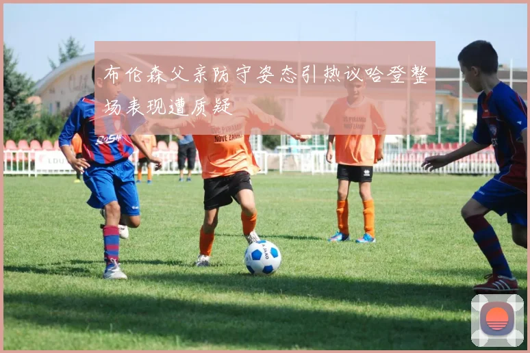 布伦森父亲防守姿态引热议哈登整场表现遭质疑