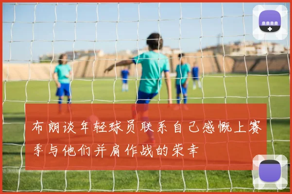 布朗谈年轻球员联系自己感慨上赛季与他们并肩作战的荣幸