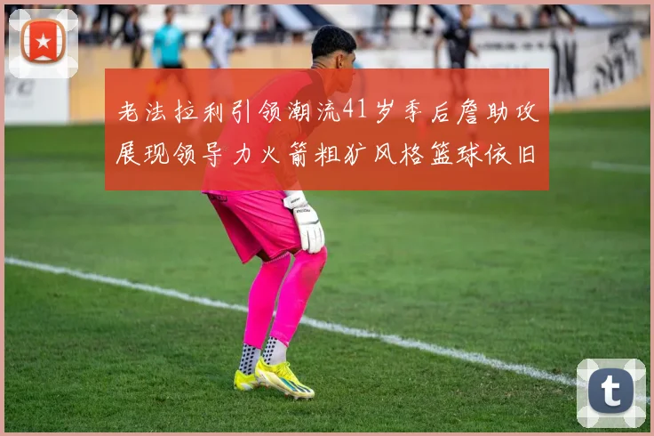 老法拉利引领潮流41岁季后詹助攻展现领导力火箭粗犷风格篮球依旧精彩