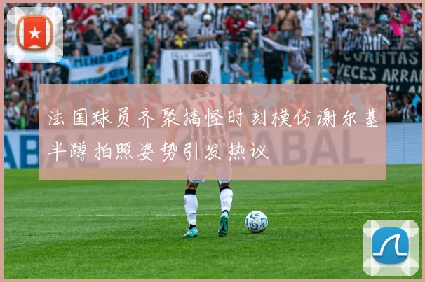 法国球员齐聚搞怪时刻模仿谢尔基半蹲拍照姿势引发热议