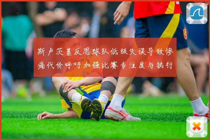 斯卢茨基反思球队低级失误导致惨痛代价呼吁加强比赛专注度与执行力