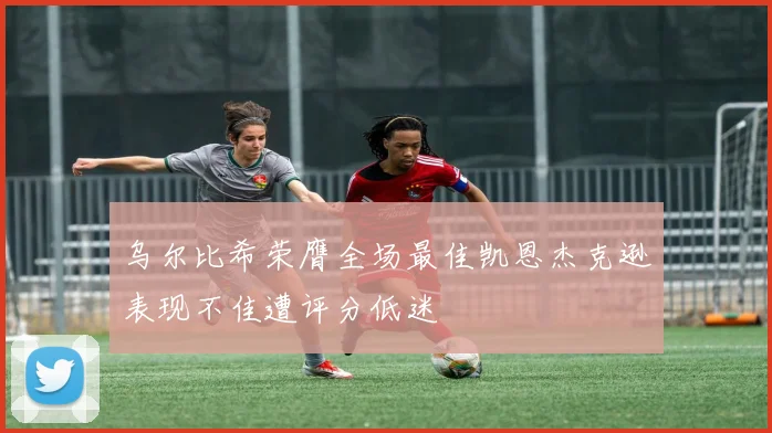 乌尔比希荣膺全场最佳凯恩杰克逊表现不佳遭评分低迷