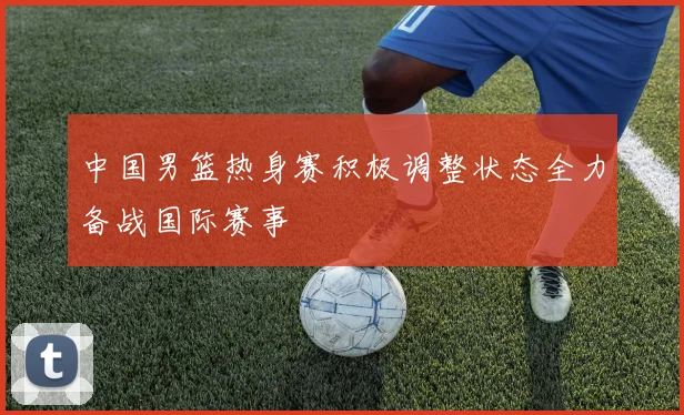 中国男篮热身赛积极调整状态全力备战国际赛事