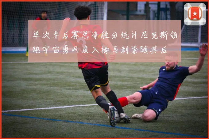 单次季后赛总净胜分统计尼克斯领跑宇宙勇两度入榜马刺紧随其后