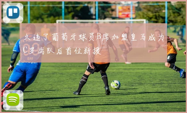 久违了葡萄牙球员B席加盟皇马成为C罗离队后首位新援