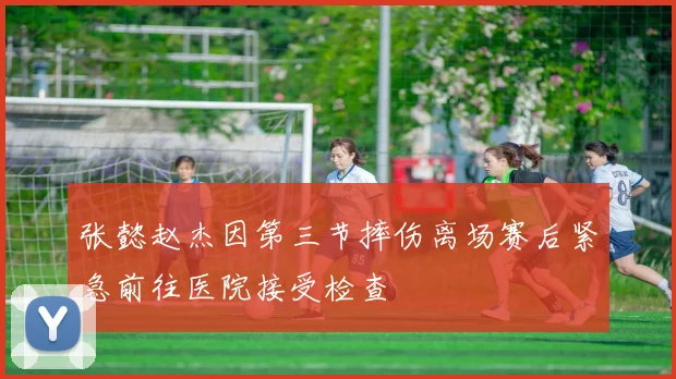 张懿赵杰因第三节摔伤离场赛后紧急前往医院接受检查