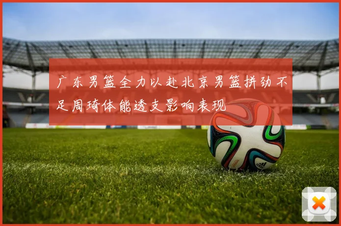 广东男篮全力以赴北京男篮拼劲不足周琦体能透支影响表现