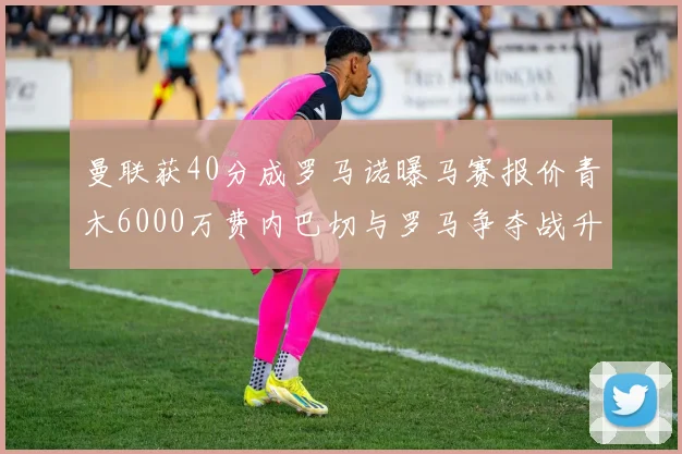 曼联获40分成罗马诺曝马赛报价青木6000万费内巴切与罗马争夺战升级