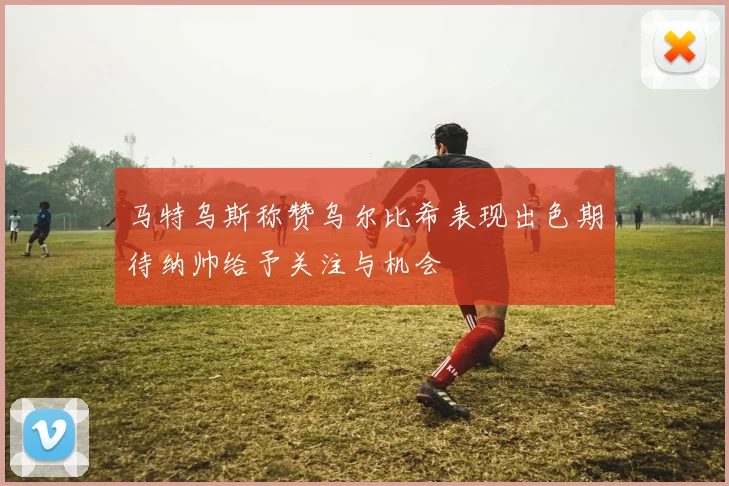马特乌斯称赞乌尔比希表现出色期待纳帅给予关注与机会