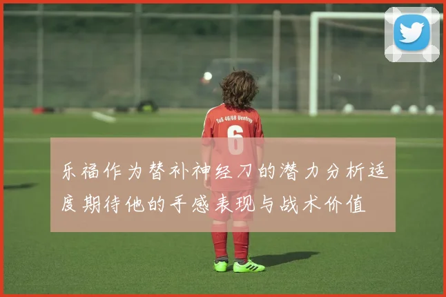 乐福作为替补神经刀的潜力分析适度期待他的手感表现与战术价值