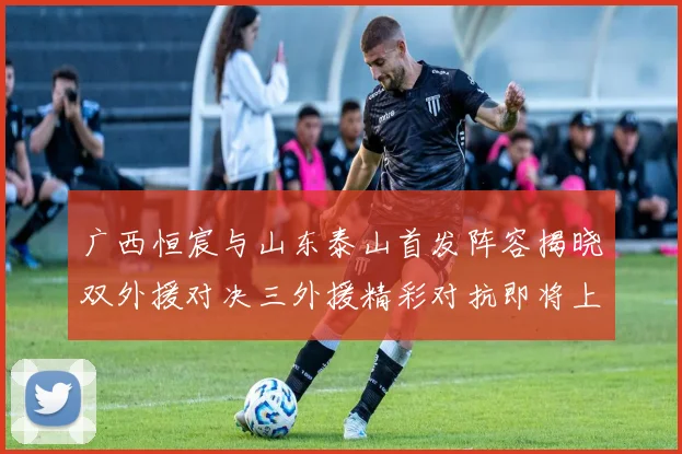 广西恒宸与山东泰山首发阵容揭晓双外援对决三外援精彩对抗即将上演