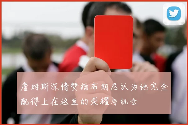 詹姆斯深情赞扬布朗尼认为他完全配得上在这里的荣耀与机会