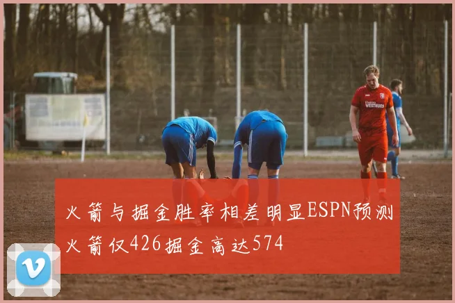 火箭与掘金胜率相差明显ESPN预测火箭仅426掘金高达574