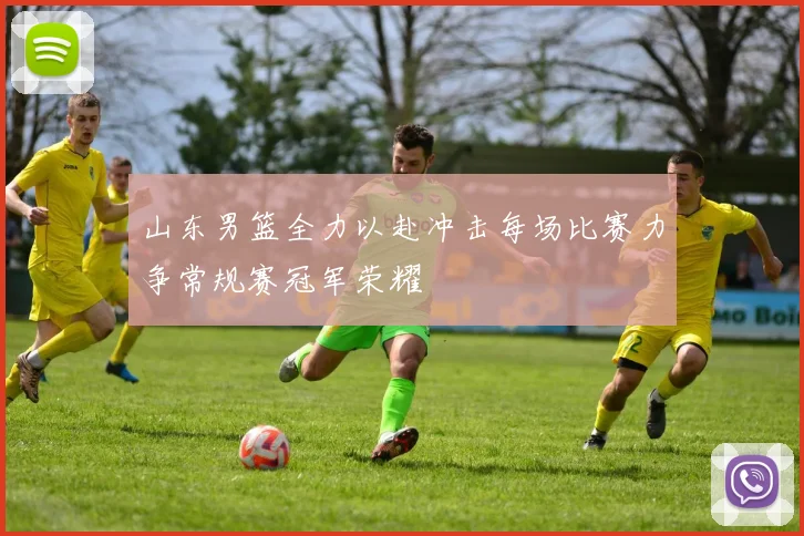山东男篮全力以赴冲击每场比赛力争常规赛冠军荣耀